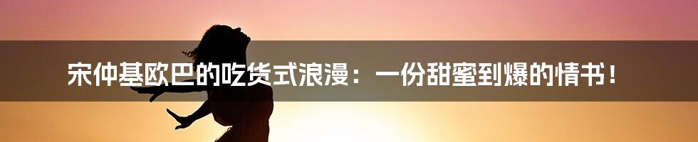 宋仲基欧巴的吃货式浪漫：一份甜蜜到爆的情书！