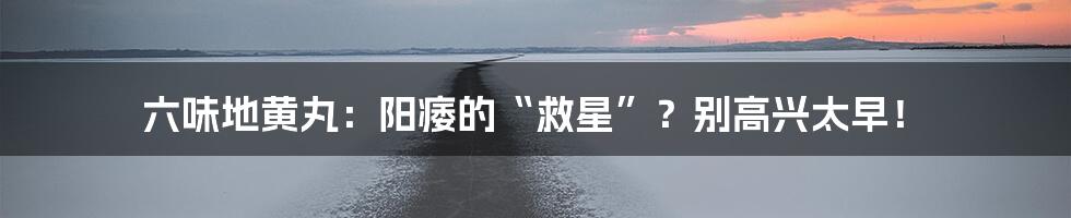 六味地黄丸：阳痿的“救星”？别高兴太早！