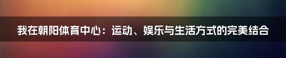 我在朝阳体育中心:运动、娱乐与生活方式的完美结合