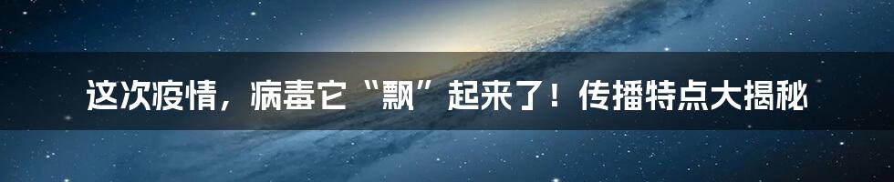 这次疫情，病毒它“飘”起来了！传播特点大揭秘