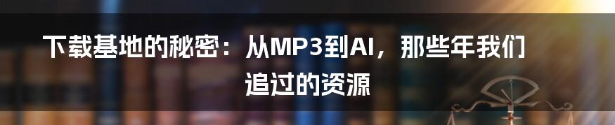 下载基地的秘密：从MP3到AI，那些年我们追过的资源