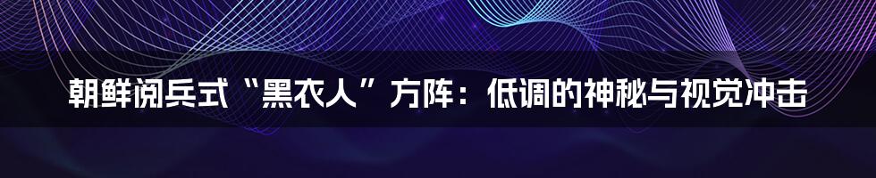 朝鲜阅兵式“黑衣人”方阵：低调的神秘与视觉冲击