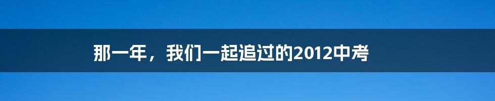 那一年，我们一起追过的2012中考