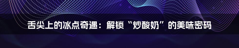 舌尖上的冰点奇遇:解锁“炒酸奶”的美味密码