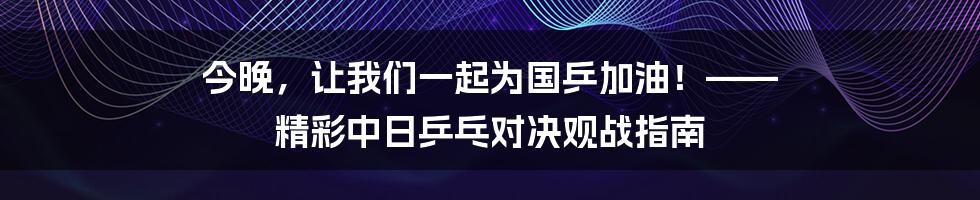 今晚，让我们一起为国乒加油！—— 精彩中日乒乓对决观战指南