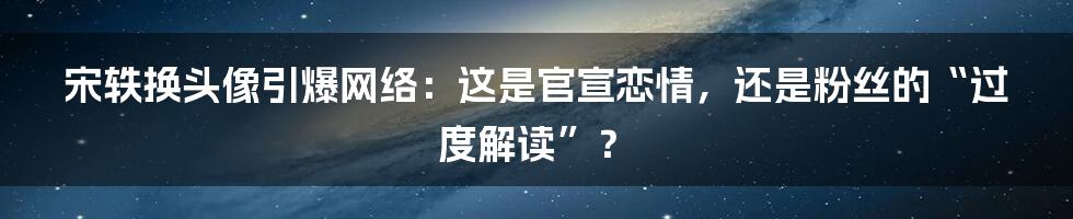 宋轶换头像引爆网络：这是官宣恋情，还是粉丝的“过度解读”？