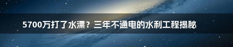 5700万打了水漂?三年不通电的水利工程揭秘