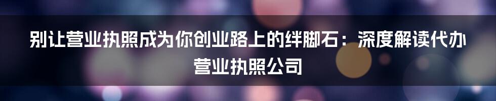 别让营业执照成为你创业路上的绊脚石:深度解读代办营业执照公司