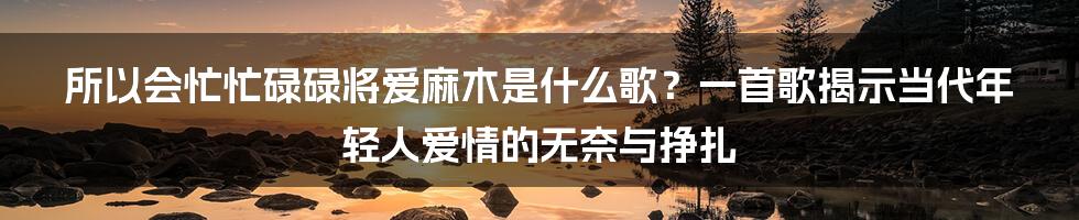 所以会忙忙碌碌将爱麻木是什么歌?一首歌揭示当代年轻人爱情的无奈与挣扎
