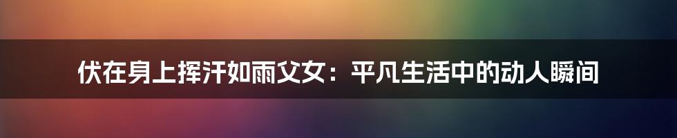 伏在身上挥汗如雨父女：平凡生活中的动人瞬间