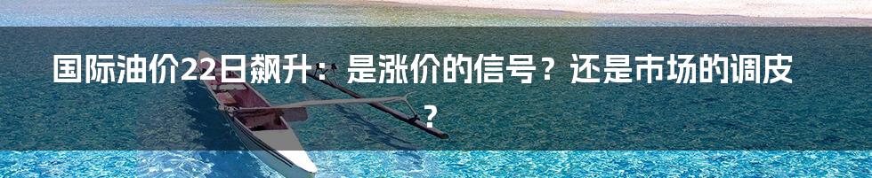 国际油价22日飙升：是涨价的信号？还是市场的调皮？