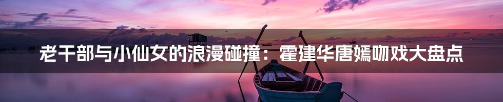 老干部与小仙女的浪漫碰撞：霍建华唐嫣吻戏大盘点