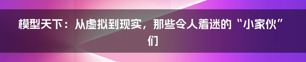 模型天下:从虚拟到现实,那些令人着迷的“小家伙”们