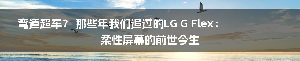 弯道超车？ 那些年我们追过的LG G Flex： 柔性屏幕的前世今生