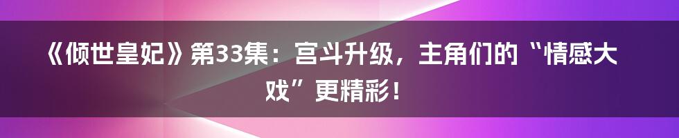 《倾世皇妃》第33集：宫斗升级，主角们的“情感大戏”更精彩！
