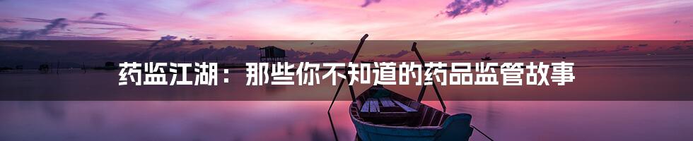 药监江湖:那些你不知道的药品监管故事