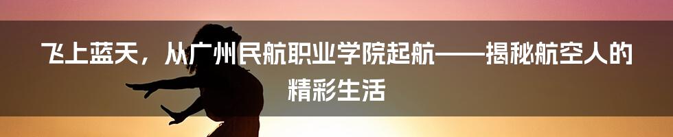 飞上蓝天,从广州民航职业学院起航——揭秘航空人的精彩生活