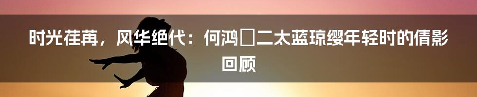 时光荏苒，风华绝代：何鸿燊二太蓝琼缨年轻时的倩影回顾