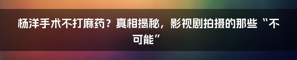 杨洋手术不打麻药?真相揭秘,影视剧拍摄的那些“不可能”