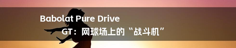 Babolat Pure Drive GT：网球场上的“战斗机”