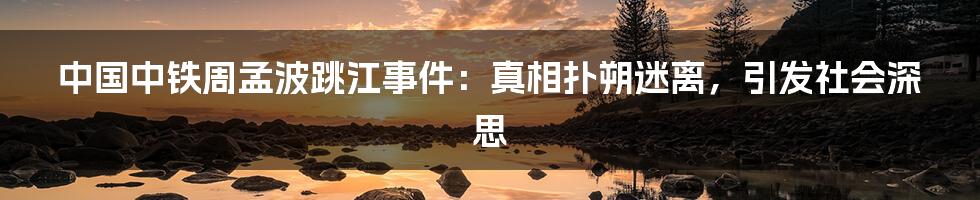 中国中铁周孟波跳江事件:真相扑朔迷离,引发社会深思