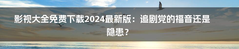 影视大全免费下载2024最新版：追剧党的福音还是隐患？