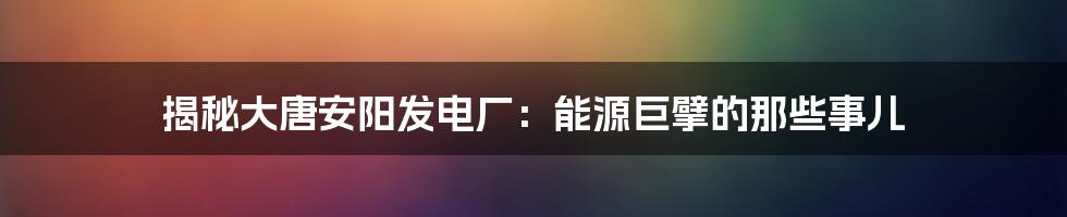 揭秘大唐安阳发电厂：能源巨擘的那些事儿