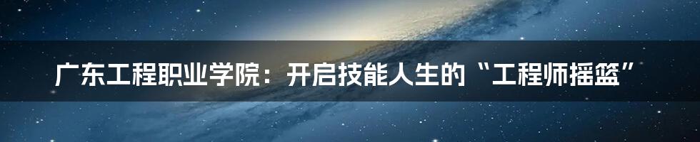 广东工程职业学院:开启技能人生的“工程师摇篮”
