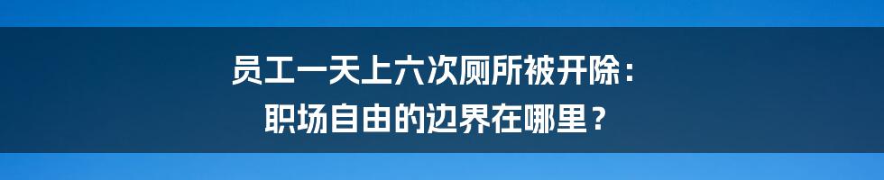 员工一天上六次厕所被开除: 职场自由的边界在哪里?