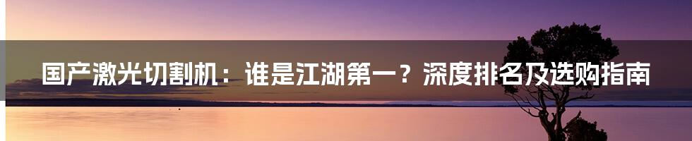 国产激光切割机:谁是江湖第一?深度排名及选购指南