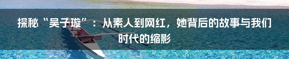 探秘“吴子璇”：从素人到网红，她背后的故事与我们时代的缩影