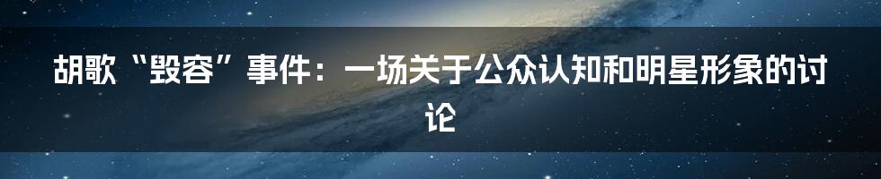 胡歌“毁容”事件:一场关于公众认知和明星形象的讨论