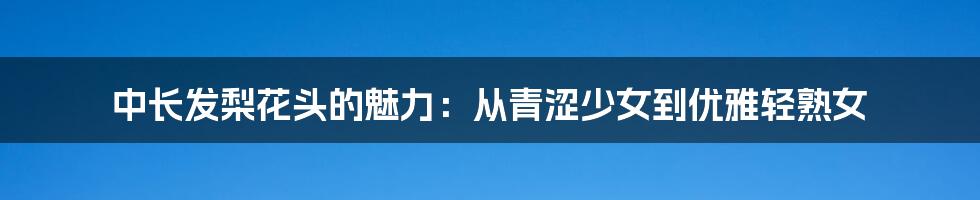 中长发梨花头的魅力：从青涩少女到优雅轻熟女