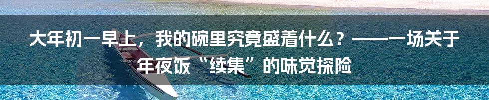 大年初一早上，我的碗里究竟盛着什么？——一场关于年夜饭“续集”的味觉探险