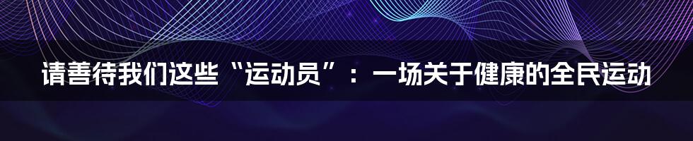 请善待我们这些“运动员”:一场关于健康的全民运动