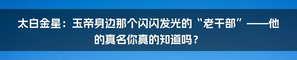 太白金星：玉帝身边那个闪闪发光的“老干部”——他的真名你真的知道吗？