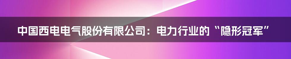 中国西电电气股份有限公司:电力行业的“隐形冠军”