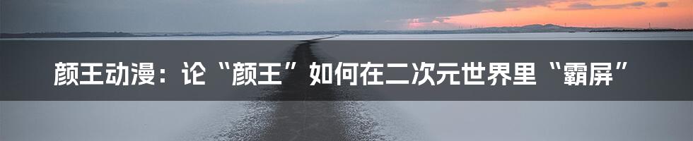 颜王动漫:论“颜王”如何在二次元世界里“霸屏”