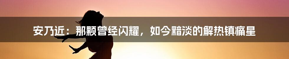 安乃近:那颗曾经闪耀,如今黯淡的解热镇痛星