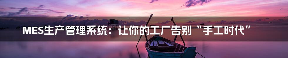 MES生产管理系统：让你的工厂告别“手工时代”