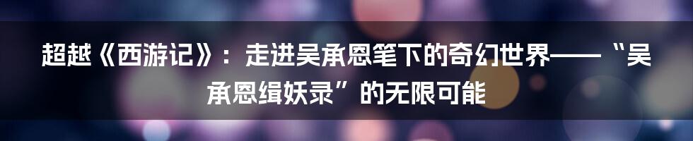 超越《西游记》:走进吴承恩笔下的奇幻世界——“吴承恩缉妖录”的无限可能