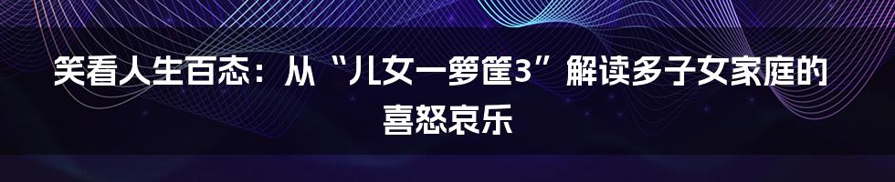 笑看人生百态：从“儿女一箩筐3”解读多子女家庭的喜怒哀乐
