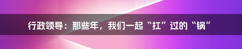 行政领导:那些年,我们一起“扛”过的“锅”