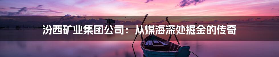 汾西矿业集团公司:从煤海深处掘金的传奇