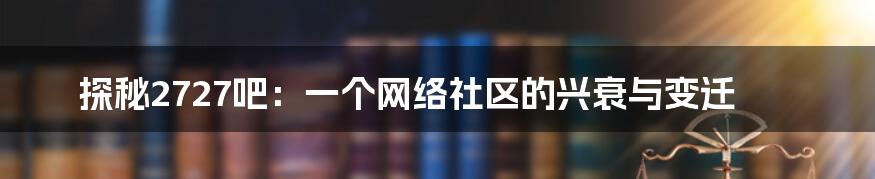 探秘2727吧：一个网络社区的兴衰与变迁