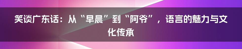 笑谈广东话:从“早晨”到“阿爷”,语言的魅力与文化传承
