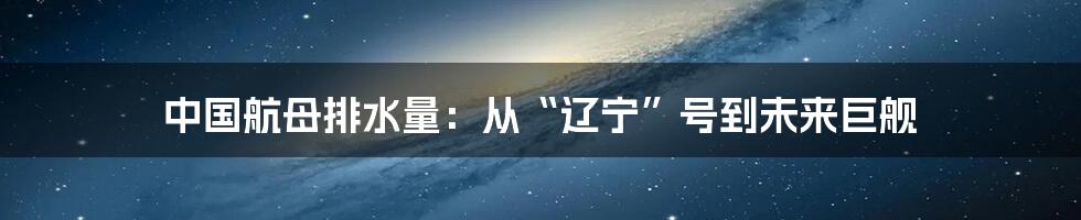 中国航母排水量:从“辽宁”号到未来巨舰