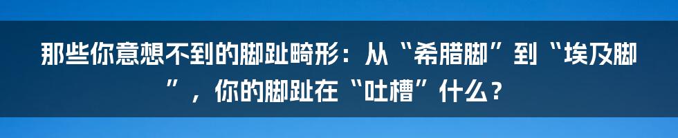 那些你意想不到的脚趾畸形：从“希腊脚”到“埃及脚”，你的脚趾在“吐槽”什么？