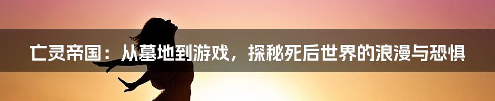 亡灵帝国:从墓地到游戏,探秘死后世界的浪漫与恐惧