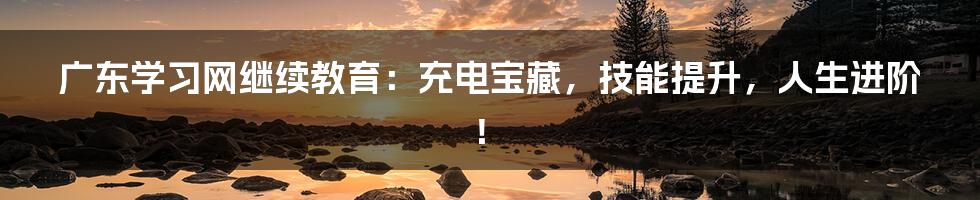 广东学习网继续教育：充电宝藏，技能提升，人生进阶！